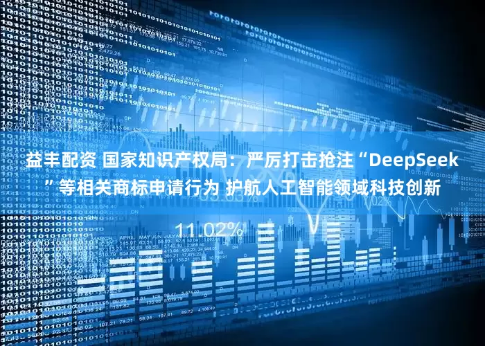 益丰配资 国家知识产权局：严厉打击抢注“DeepSeek”等相关商标申请行为 护航人工智能领域科技创新