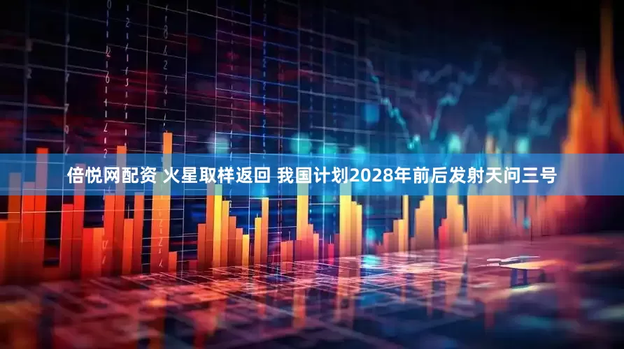 倍悦网配资 火星取样返回 我国计划2028年前后发射天问三号