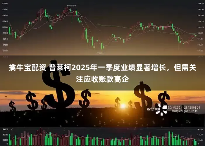 擒牛宝配资 普莱柯2025年一季度业绩显著增长，但需关注应收账款高企