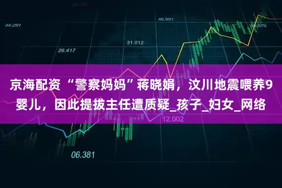 京海配资 “警察妈妈”蒋晓娟，汶川地震喂养9婴儿，因此提拔主任遭质疑_孩子_妇女_网络