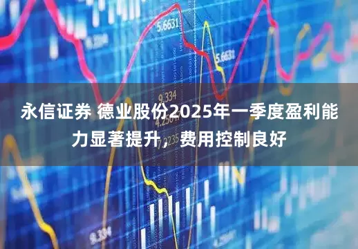 永信证券 德业股份2025年一季度盈利能力显著提升，费用控制良好