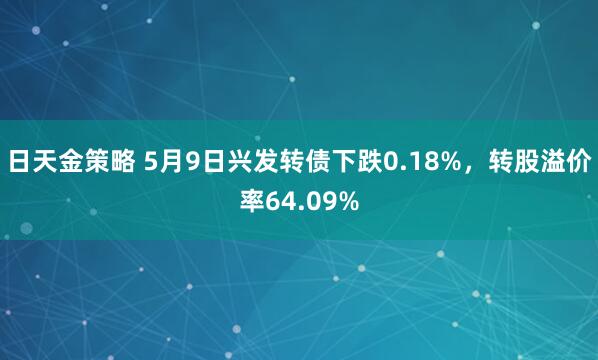 日天金策略 5月9日兴发转债下跌0.18%，转股溢价率64.09%
