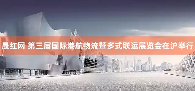晟红网 第三届国际港航物流暨多式联运展览会在沪举行