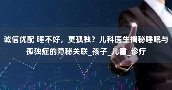 诚信优配 睡不好，更孤独？儿科医生揭秘睡眠与孤独症的隐秘关联_孩子_儿童_诊疗