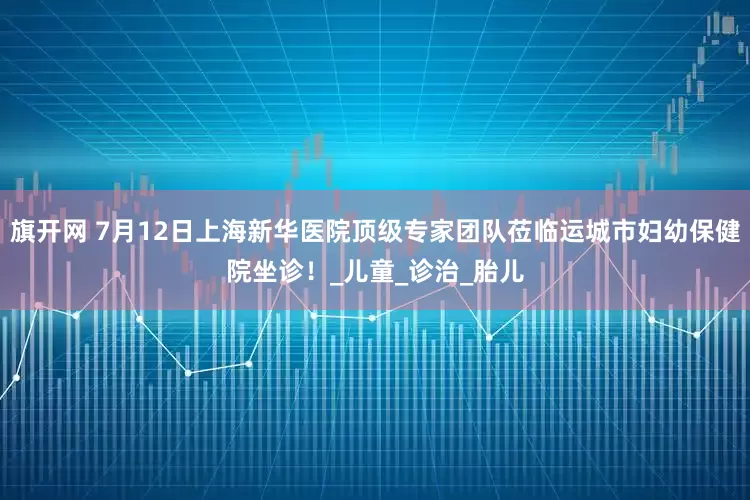旗开网 7月12日上海新华医院顶级专家团队莅临运城市妇幼保健院坐诊！_儿童_诊治_胎儿