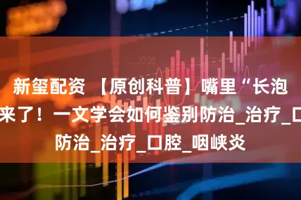 新玺配资 【原创科普】嘴里“长泡”的疾病又来了！一文学会如何鉴别防治_治疗_口腔_咽峡炎