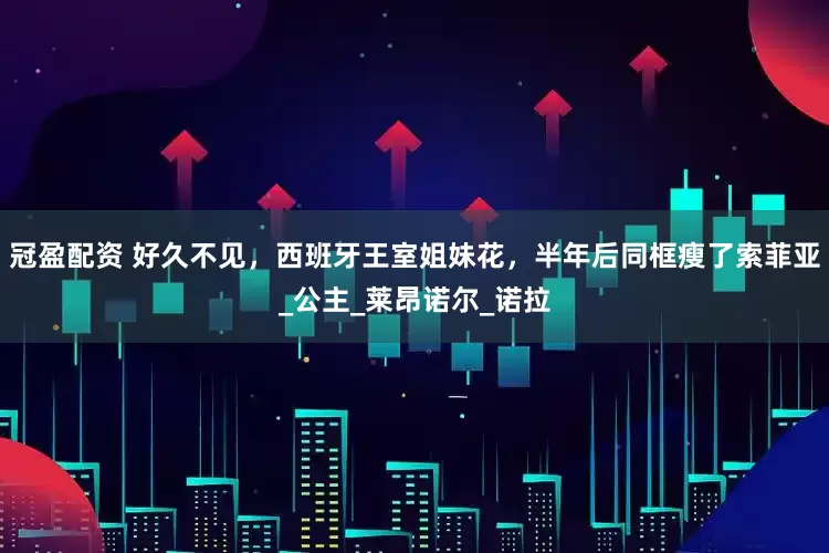 冠盈配资 好久不见，西班牙王室姐妹花，半年后同框瘦了索菲亚_公主_莱昂诺尔_诺拉