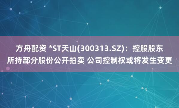 方舟配资 *ST天山(300313.SZ)：控股股东所持部分股份公开拍卖 公司控制权或将发生变更