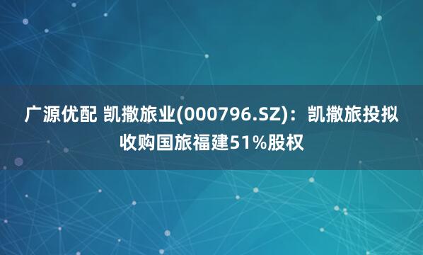 广源优配 凯撒旅业(000796.SZ)：凯撒旅投拟收购国旅福建51%股权