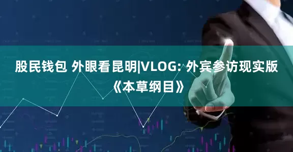 股民钱包 外眼看昆明|VLOG: 外宾参访现实版《本草纲目》