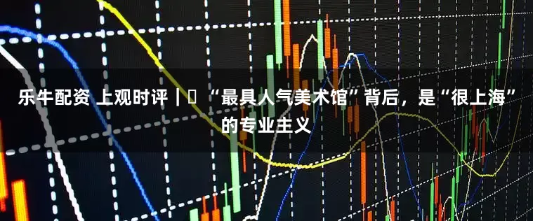 乐牛配资 上观时评｜​“最具人气美术馆”背后，是“很上海”的专业主义