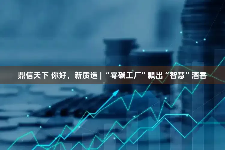 鼎信天下 你好，新质造 | “零碳工厂”飘出“智慧”酒香