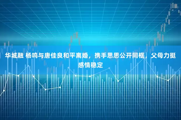 华城融 杨鸣与唐佳良和平离婚，携手思思公开同框，父母力挺感情稳定
