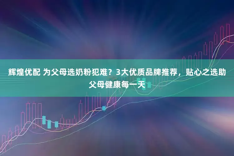 辉煌优配 为父母选奶粉犯难？3大优质品牌推荐，贴心之选助父母健康每一天
