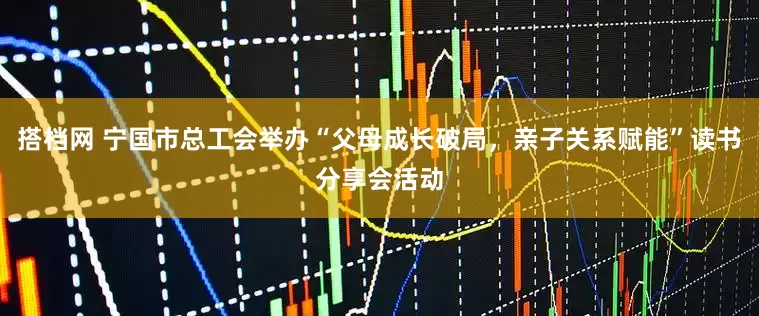 搭档网 宁国市总工会举办“父母成长破局，亲子关系赋能”读书分享会活动