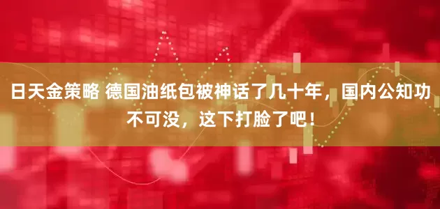 日天金策略 德国油纸包被神话了几十年，国内公知功不可没，这下打脸了吧！