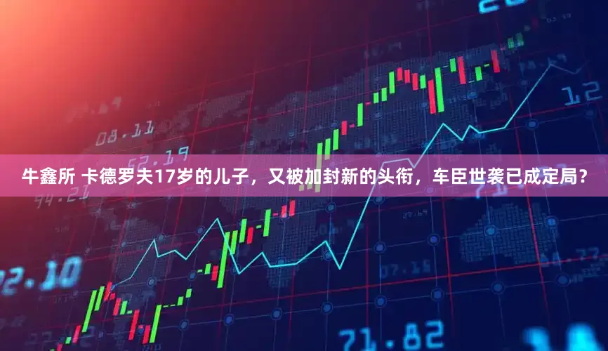 牛鑫所 卡德罗夫17岁的儿子，又被加封新的头衔，车臣世袭已成定局？