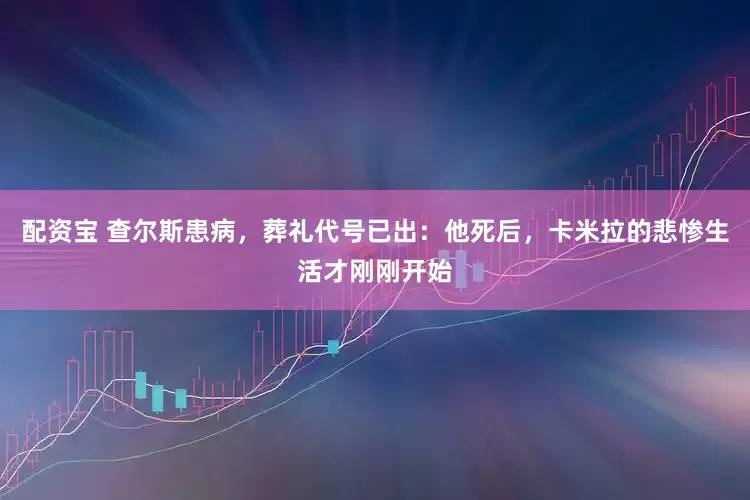配资宝 查尔斯患病，葬礼代号已出：他死后，卡米拉的悲惨生活才刚刚开始