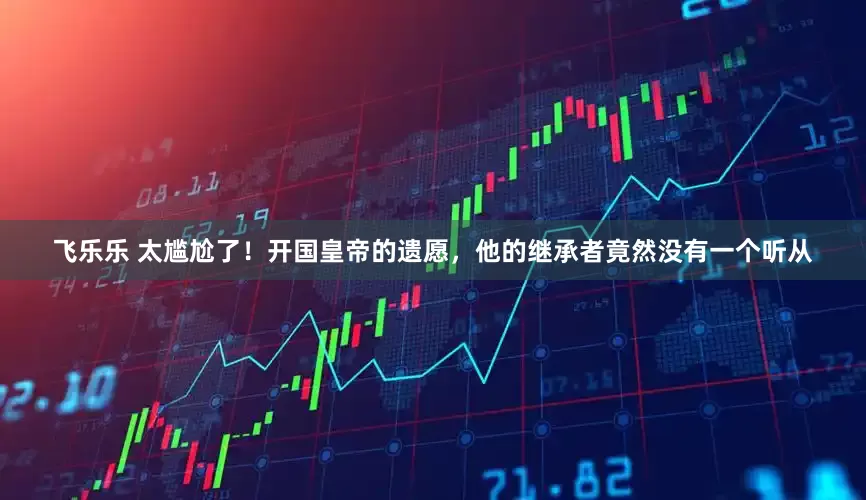 飞乐乐 太尴尬了！开国皇帝的遗愿，他的继承者竟然没有一个听从