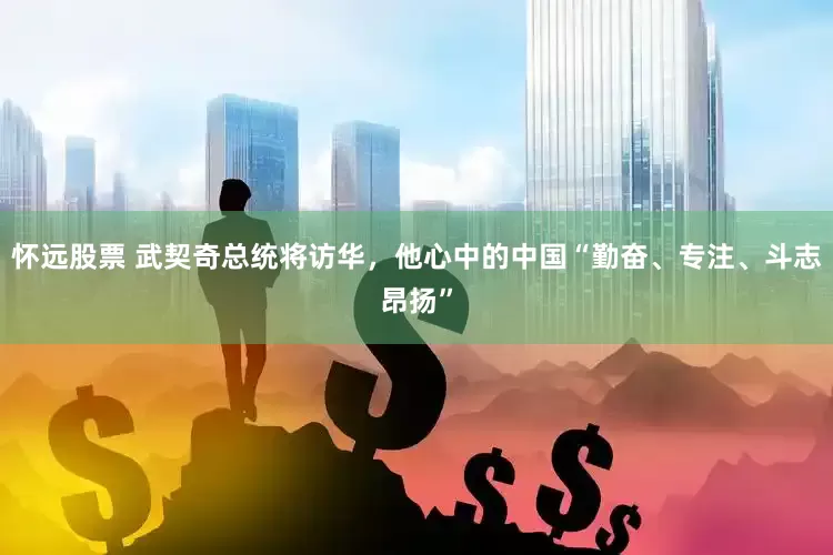 怀远股票 武契奇总统将访华，他心中的中国“勤奋、专注、斗志昂扬”